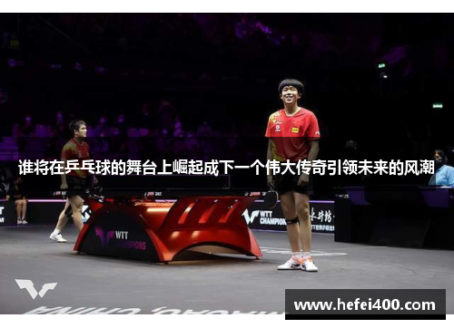 谁将在乒乓球的舞台上崛起成下一个伟大传奇引领未来的风潮 谁将在乒乓球的舞台上崛起成下一个伟大传奇引领未来的风潮