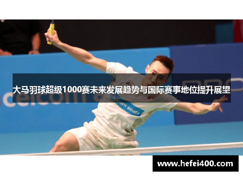 大马羽球超级1000赛未来发展趋势与国际赛事地位提升展望 大马羽球超级1000赛未来发展趋势与国际赛事地位提升展望