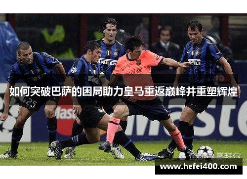 如何突破巴萨的困局助力皇马重返巅峰并重塑辉煌